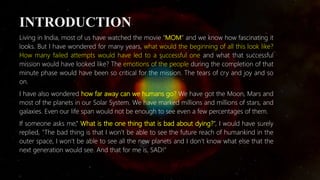 INTRODUCTION
Living in India, most of us have watched the movie “MOM” and we know how fascinating it
looks. But I have wondered for many years, what would the beginning of all this look like?
How many failed attempts would have led to a successful one and what that successful
mission would have looked like? The emotions of the people during the completion of that
minute phase would have been so critical for the mission. The tears of cry and joy and so
on.
I have also wondered how far away can we humans go? We have got the Moon, Mars and
most of the planets in our Solar System. We have marked millions and millions of stars, and
galaxies. Even our life span would not be enough to see even a few percentages of them.
If someone asks me,” What is the one thing that is bad about dying?”, I would have surely
replied, "The bad thing is that I won’t be able to see the future reach of humankind in the
outer space, I won’t be able to see all the new planets and I don’t know what else that the
next generation would see. And that for me is, SAD!”
 