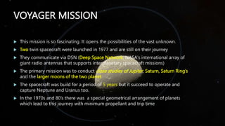 VOYAGER MISSION
 This mission is so fascinating. It opens the possibilities of the vast unknown.
 Two twin spacecraft were launched in 1977 and are still on their journey
 They communicate via DSN (Deep Space Network, NASA's international array of
giant radio antennas that supports interplanetary spacecraft missions)
 The primary mission was to conduct close studies of Jupiter, Saturn, Saturn Ring’s
and the larger moons of the two planet
 The spacecraft was build for a period of 5 years but it succeed to operate and
capture Neptune and Uranus too.
 In the 1970s and 80’s there was a special geometrical arrangement of planets
which lead to this journey with minimum propellant and trip time
 