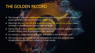 THE GOLDEN RECORD
 The Voyagers’ scientific mission will end when their plutonium-238 thermoelectric
power generators fail, around the year 2030
 After that, the two craft will drift endlessly among the stars of our galaxy unless
someone or something encounters them someday
 Having this in mind, a golden record containing sounds of Earth and many photos
of what humans have accomplished is also attached
 It is etched in copper, plated with gold, and sealed in the aluminium case
 The records are expected to remain intelligible for more than a billion years
(longest-lasting objects ever crafted by human hands)
 