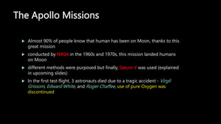 The Apollo Missions
 Almost 90% of people know that human has been on Moon, thanks to this
great mission
 conducted by NASA in the 1960s and 1970s, this mission landed humans
on Moon
 different methods were purposed but finally, Saturn V was used (explained
in upcoming slides)
 In the first test flight, 3 astronauts died due to a tragic accident - Virgil
Grissom, Edward White, and Roger Chaffee, use of pure Oxygen was
discontinued
 