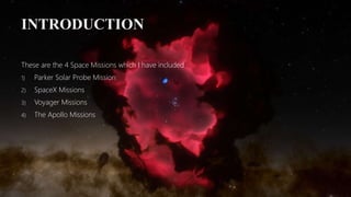 INTRODUCTION
These are the 4 Space Missions which I have included
1) Parker Solar Probe Mission
2) SpaceX Missions
3) Voyager Missions
4) The Apollo Missions
 