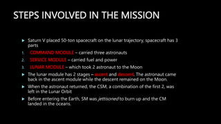 STEPS INVOLVED IN THE MISSION
 Saturn V placed 50-ton spacecraft on the lunar trajectory, spacecraft has 3
parts
1. COMMAND MODULE – carried three astronauts
2. SERVICE MODULE – carried fuel and power
3. LUNAR MODULE – which took 2 astronaut to the Moon
 The lunar module has 2 stages – ascent and descent. The astronaut came
back in the ascent module while the descent remained on the Moon.
 When the astronaut returned, the CSM, a combination of the first 2, was
left in the Lunar Orbit
 Before entering the Earth, SM was jettisoned to burn up and the CM
landed in the oceans.
 