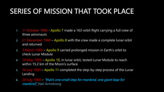 SERIES OF MISSION THAT TOOK PLACE
1. 11 October 1968 - Apollo 7 made a 163-orbit flight carrying a full crew of
three astronauts
2. 21 December 1968 – Apollo 8 with the crew made a complete lunar orbit
and returned
3. 3 March 1969 – Apollo 9 carried prolonged mission in Earth’s orbit to
check Lunar Module
4. 18 May 1969 – Apollo 10, in lunar orbit, tested Lunar Module to reach
within 15.2 km of the Moon’s surface
5. 16 July 1969 – Apollo 11 completed the step-by-step process of the Lunar
Landing
6. 20 July 1969 – “that's one small step for mankind, one giant leap for
mankind”, Neil Armstrong
 