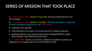 SERIES OF MISSION THAT TOOK PLACE
1. 14 November 1969 – Apollo 12 launched, struck by lightning twice, but
still managed
2. 24 November 1969 – Apollo 12 Landed, “That may have been a small one
for Neil, but that’s a long one for me”, Pete Conrad
 collected lunar samples
 retrieved parts of Surveyor 3 to study long-term radiation exposure
 deployed Apollo Lunar Surface Experiments Package(ALSEP) to study –
Moon Quakes, Solar Wind and Lunar Dust
3. 11 April 1969 – Apollo 13 launched, suffered an accident caused by an
explosion in an oxygen tank but returned safely to Earth
 