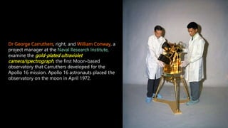 Dr George Carruthers, right, and William Conway, a
project manager at the Naval Research Institute,
examine the gold-plated ultraviolet
camera/spectrograph, the first Moon-based
observatory that Carruthers developed for the
Apollo 16 mission. Apollo 16 astronauts placed the
observatory on the moon in April 1972.
 