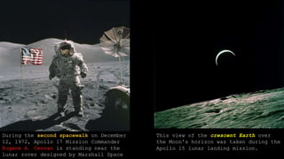 During the second spacewalk on December
12, 1972, Apollo 17 Mission Commander
Eugene A. Cernan is standing near the
lunar rover designed by Marshall Space
This view of the crescent Earth over
the Moon's horizon was taken during the
Apollo 15 lunar landing mission.
 
