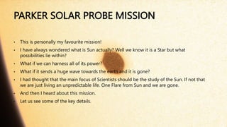PARKER SOLAR PROBE MISSION
• This is personally my favourite mission!
• I have always wondered what is Sun actually? Well we know it is a Star but what
possibilities lie within?
• What if we can harness all of its power?
• What if it sends a huge wave towards the earth and it is gone?
• I had thought that the main focus of Scientists should be the study of the Sun. If not that
we are just living an unpredictable life. One Flare from Sun and we are gone.
• And then I heard about this mission.
• Let us see some of the key details.
 