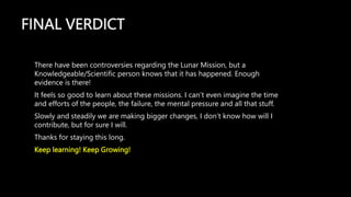FINAL VERDICT
There have been controversies regarding the Lunar Mission, but a
Knowledgeable/Scientific person knows that it has happened. Enough
evidence is there!
It feels so good to learn about these missions. I can’t even imagine the time
and efforts of the people, the failure, the mental pressure and all that stuff.
Slowly and steadily we are making bigger changes, I don’t know how will I
contribute, but for sure I will.
Thanks for staying this long.
Keep learning! Keep Growing!
 