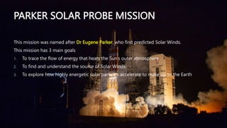 PARKER SOLAR PROBE MISSION
This mission was named after Dr Eugene Parker, who first predicted Solar Winds.
This mission has 3 main goals
1. To trace the flow of energy that heats the Sun’s outer atmosphere
2. To find and understand the source of Solar Winds
3. To explore how highly energetic solar particles accelerate to make up to the Earth
 
