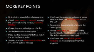 MORE KEY POINTS
 First mission named after a living person
 Carries HEAT SHIELD , “SMARTS” to keep
the spacecraft facing the Sun, COOLING
SYSTEM
 Closest human-made object to the Sun
 The fastest human-made object
 Made the first measurements from within
the atmosphere of a star.
 Showed how the Alfvén critical surface was
not smooth but has wrinkles
 Confirmed the presence and gave a rough
estimate about the dust free zone around
the Sun
 Saw cosmic dust scattered all around the
Solar System
 Found SWITCHBACKS: rapid flips in the
Sun’s magnetic field that reversed direction
like a zig-zagging mountain road
 Confirmed that SEPs ( Solar Ejected
Particles) are much more common than
expected
 