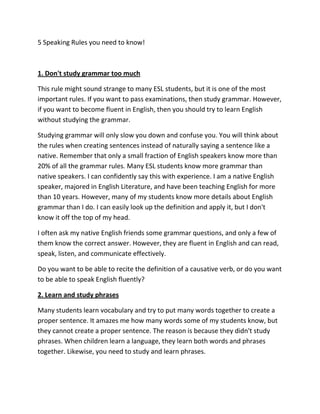 5 Speaking Rules you need to know!



1. Don't study grammar too much

This rule might sound strange to many ESL students, but it is one of the most
important rules. If you want to pass examinations, then study grammar. However,
if you want to become fluent in English, then you should try to learn English
without studying the grammar.

Studying grammar will only slow you down and confuse you. You will think about
the rules when creating sentences instead of naturally saying a sentence like a
native. Remember that only a small fraction of English speakers know more than
20% of all the grammar rules. Many ESL students know more grammar than
native speakers. I can confidently say this with experience. I am a native English
speaker, majored in English Literature, and have been teaching English for more
than 10 years. However, many of my students know more details about English
grammar than I do. I can easily look up the definition and apply it, but I don't
know it off the top of my head.

I often ask my native English friends some grammar questions, and only a few of
them know the correct answer. However, they are fluent in English and can read,
speak, listen, and communicate effectively.

Do you want to be able to recite the definition of a causative verb, or do you want
to be able to speak English fluently?

2. Learn and study phrases

Many students learn vocabulary and try to put many words together to create a
proper sentence. It amazes me how many words some of my students know, but
they cannot create a proper sentence. The reason is because they didn't study
phrases. When children learn a language, they learn both words and phrases
together. Likewise, you need to study and learn phrases.
 