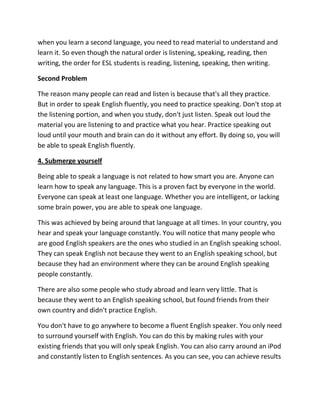 when you learn a second language, you need to read material to understand and
learn it. So even though the natural order is listening, speaking, reading, then
writing, the order for ESL students is reading, listening, speaking, then writing.

Second Problem

The reason many people can read and listen is because that's all they practice.
But in order to speak English fluently, you need to practice speaking. Don't stop at
the listening portion, and when you study, don't just listen. Speak out loud the
material you are listening to and practice what you hear. Practice speaking out
loud until your mouth and brain can do it without any effort. By doing so, you will
be able to speak English fluently.

4. Submerge yourself

Being able to speak a language is not related to how smart you are. Anyone can
learn how to speak any language. This is a proven fact by everyone in the world.
Everyone can speak at least one language. Whether you are intelligent, or lacking
some brain power, you are able to speak one language.

This was achieved by being around that language at all times. In your country, you
hear and speak your language constantly. You will notice that many people who
are good English speakers are the ones who studied in an English speaking school.
They can speak English not because they went to an English speaking school, but
because they had an environment where they can be around English speaking
people constantly.

There are also some people who study abroad and learn very little. That is
because they went to an English speaking school, but found friends from their
own country and didn't practice English.

You don't have to go anywhere to become a fluent English speaker. You only need
to surround yourself with English. You can do this by making rules with your
existing friends that you will only speak English. You can also carry around an iPod
and constantly listen to English sentences. As you can see, you can achieve results
 