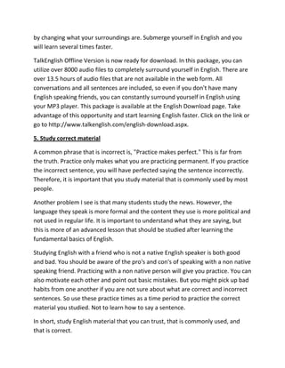 by changing what your surroundings are. Submerge yourself in English and you
will learn several times faster.

TalkEnglish Offline Version is now ready for download. In this package, you can
utilize over 8000 audio files to completely surround yourself in English. There are
over 13.5 hours of audio files that are not available in the web form. All
conversations and all sentences are included, so even if you don't have many
English speaking friends, you can constantly surround yourself in English using
your MP3 player. This package is available at the English Download page. Take
advantage of this opportunity and start learning English faster. Click on the link or
go to http://www.talkenglish.com/english-download.aspx.

5. Study correct material

A common phrase that is incorrect is, "Practice makes perfect." This is far from
the truth. Practice only makes what you are practicing permanent. If you practice
the incorrect sentence, you will have perfected saying the sentence incorrectly.
Therefore, it is important that you study material that is commonly used by most
people.

Another problem I see is that many students study the news. However, the
language they speak is more formal and the content they use is more political and
not used in regular life. It is important to understand what they are saying, but
this is more of an advanced lesson that should be studied after learning the
fundamental basics of English.

Studying English with a friend who is not a native English speaker is both good
and bad. You should be aware of the pro's and con's of speaking with a non native
speaking friend. Practicing with a non native person will give you practice. You can
also motivate each other and point out basic mistakes. But you might pick up bad
habits from one another if you are not sure about what are correct and incorrect
sentences. So use these practice times as a time period to practice the correct
material you studied. Not to learn how to say a sentence.

In short, study English material that you can trust, that is commonly used, and
that is correct.
 