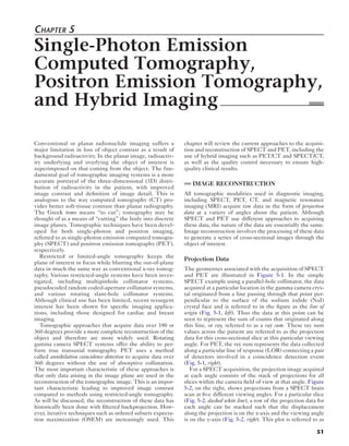 Chapter 5 
Single-Photon Emission 
Computed Tomography, 
Positron Emission Tomography, 
and Hybrid Imaging 
51 
Conventional or planar radionuclide imaging suffers a 
major limitation in loss of object contrast as a result of 
background radioactivity. In the planar image, radioactiv-ity 
underlying and overlying the object of interest is 
superimposed on that coming from the object. The fun-damental 
goal of tomographic imaging systems is a more 
accurate portrayal of the three-dimensional (3D) distri-bution 
of radioactivity in the patient, with improved 
image contrast and definition of image detail. This is 
analogous to the way computed tomography (CT) pro-vides 
better soft-tissue contrast than planar radiography. 
The Greek tomo means “to cut”; tomography may be 
thought of as a means of “cutting” the body into discrete 
image planes. Tomographic techniques have been devel-oped 
for both single-photon and positron imaging, 
referred to as single-photon emission computed tomogra-phy 
(SPECT) and positron emission tomography (PET), 
respectively. 
Restricted or limited-angle tomography keeps the 
plane of interest in focus while blurring the out-of-plane 
data in much the same way as conventional x-ray tomog-raphy. 
Various restricted-angle systems have been inves-tigated, 
including multipinhole collimator systems, 
pseudocoded random coded-aperture collimator systems, 
and various rotating slant-hole collimator systems. 
Although clinical use has been limited, recent resurgent 
interest has been shown for specific imaging applica-tions, 
including those designed for cardiac and breast 
imaging. 
Tomographic approaches that acquire data over 180 or 
360 degrees provide a more complete reconstruction of the 
object and therefore are more widely used. Rotating 
gamma camera SPECT systems offer the ability to per-form 
true transaxial tomography. PET uses a method 
called annihilation coincidence detection to acquire data over 
360 degrees without the use of absorptive collimation. 
The most important characteristic of these approaches is 
that only data arising in the image plane are used in the 
reconstruction of the tomographic image. This is an impor-tant 
characteristic leading to improved image contrast 
compared to methods using restricted-angle tomography. 
As will be discussed, the reconstruction of these data has 
historically been done with filtered backprojection. How-ever, 
iterative techniques such as ordered subsets expecta-tion 
maximization (OSEM) are increasingly used. This 
chapter will review the current approaches to the acquisi-tion 
and reconstruction of SPECT and PET, including the 
use of hybrid imaging such as PET/CT and SPECT/CT, 
as well as the quality control necessary to ensure high-quality 
clinical results. 
IMAGE RECONSTRUCTION 
All tomographic modalities used in diagnostic imaging, 
including SPECT, PET, CT, and magnetic resonance 
imaging (MRI) acquire raw data in the form of projection 
data at a variety of angles about the patient. Although 
SPECT and PET use different approaches to acquiring 
these data, the nature of the data are essentially the same. 
Image reconstruction involves the processing of these data 
to generate a series of cross-sectional images through the 
object of interest. 
Projection Data 
The geometries associated with the acquisition of SPECT 
and PET are illustrated in Figure 5-1. In the simple 
SPECT example using a parallel-hole collimator, the data 
acquired at a particular location in the gamma camera crys-tal 
originated from a line passing through that point per-pendicular 
to the surface of the sodium iodide (NaI) 
crystal face and is referred to in the figure as the line of 
origin (Fig. 5-1, left). Thus the data at this point can be 
seen to represent the sum of counts that originated along 
this line, or ray, referred to as a ray sum. These ray sum 
values across the patient are referred to as the projection 
data for this cross-sectional slice at this particular viewing 
angle. For PET, the ray sum represents the data collected 
along a particular line of response (LOR) connecting a pair 
of detectors involved in a coincidence detection event 
(Fig. 5-1, right). 
For a SPECT acquisition, the projection image acquired 
at each angle consists of the stack of projections for all 
slices within the camera field of view at that angle. Figure 
5-2, on the right, shows projections from a SPECT brain 
scan at five different viewing angles. For a particular slice 
(Fig. 5-2, dashed white line), a row of the projection data for 
each angle can be stacked such that the displacement 
along the projection is on the x-axis and the viewing angle 
is on the y-axis (Fig. 5-2, right). This plot is referred to as 
 