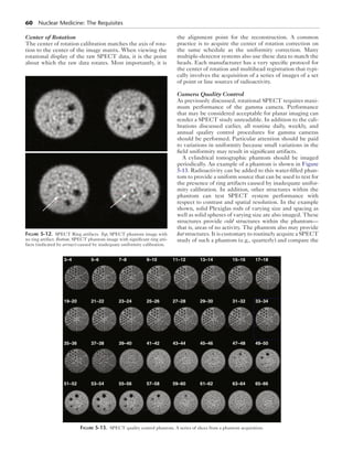 60 Nuclear Medicine: The Requisites 
Center of Rotation 
The center of rotation calibration matches the axis of rota-tion 
to the center of the image matrix. When viewing the 
rotational display of the raw SPECT data, it is the point 
about which the raw data rotates. Most importantly, it is 
the alignment point for the reconstruction. A common 
practice is to acquire the center of rotation correction on 
the same schedule as the uniformity correction. Many 
multiple-detector systems also use these data to match the 
heads. Each manufacturer has a very specific protocol for 
the center of rotation and multihead registration that typi-cally 
involves the acquisition of a series of images of a set 
of point or line sources of radioactivity. 
Camera Quality Control 
As previously discussed, rotational SPECT requires maxi-mum 
performance of the gamma camera. Performance 
that may be considered acceptable for planar imaging can 
render a SPECT study unreadable. In addition to the cali-brations 
discussed earlier, all routine daily, weekly, and 
annual quality control procedures for gamma cameras 
should be performed. Particular attention should be paid 
to variations in uniformity because small variations in the 
field uniformity may result in significant artifacts. 
A cylindrical tomographic phantom should be imaged 
periodically. An example of a phantom is shown in Figure 
5-13. Radioactivity can be added to this water-filled phan-tom 
to provide a uniform source that can be used to test for 
the presence of ring artifacts caused by inadequate unifor-mity 
calibration. In addition, other structures within the 
phantom can test SPECT system performance with 
respect to contrast and spatial resolution. In the example 
shown, solid Plexiglas rods of varying size and spacing as 
well as solid spheres of varying size are also imaged. These 
structures provide cold structures within the phantom— 
that is, areas of no activity. The phantom also may provide 
hot structures. It is customary to routinely acquire a SPECT 
study of such a phantom (e.g., quarterly) and compare the 
Figure 5-12. SPECT Ring artifacts. Top, SPECT phantom image with 
no ring artifact. Bottom, SPECT phantom image with significant ring arti-facts 
(indicated by arrows) caused by inadequate uniformity calibration. 
3–4 5–6 7–8 9–10 11–12 13–14 15–16 17–18 
19–20 21–22 23–24 25–26 27–28 29–30 31–32 33–34 
35–36 37–38 39–40 41–42 43–44 45–46 47–48 49–50 
51–52 53–54 55–56 57–58 59–60 61–62 63–64 65–66 
Figure 5-13. SPECT quality control phantom. A series of slices from a phantom acquisition. 
 