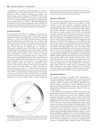 62 Nuclear Medicine: The Requisites 
Annihilation coincidence detection leads to at least a 
100-fold increase in the sensitivity of PET relative to con-ventional 
nuclear medicine imaging and explains the 
higher image quality compared to SPECT. The counts 
occurring between a single pair of detectors can be consid-ered 
a ray, and projections can thereby be generated and 
reconstructed, just as in SPECT. Although both filtered 
backprojection and iterative approaches such as OSEM can 
be used to reconstruct the data; the latter is more common 
for PET because of the greatly improved image quality. 
Instrumentation 
Instrumentation for PET has undergone several genera-tions 
of development. Early systems had a single ring with 
multiple detectors and generated a single tomographic 
section at a time. Now, PET typically consists of many 
rings of multiple detectors that cover a 15- to 20-cm axial 
field of view. Each detector is typically paired with multi-ple 
other detectors on the opposite side of the detector 
ring. These detectors in coincidence are selected to 
encompass the field of view of the object or organ being 
imaged (Fig. 5-16). Multiple-ring systems allow a volume 
to be imaged simultaneously. Early systems typically had 
septa of absorptive material such as lead or tungsten 
inserted between the tomographic planes to reduce intra-plane 
scatter and shield the detectors from crosstalk caused 
by activity outside of the plane of interest. These systems 
with interplane septa are referred to as two-dimensional 
(2D) systems because they limit the allowable coinci-dences 
to 2D transverse planes. Over time, the number of 
rings increased and the ability to remove the septa to 
acquire data across planes (i.e., 3D mode) became com-mon. 
The 3D design greatly increases system sensitivity 
of the PET scanner and increases the number of Compton 
scattered and random events recorded. Most contempo-rary 
systems do not have septa between the planes and are 
referred to as 3D only systems. This is made possible by 
improvements in scatter correction algorithms and a reduc-tion 
in the number of random coincidence events detected 
because of newer, faster detector materials. 
Detector Materials 
When choosing the appropriate detector material for PET, 
the detection efficiency (related to the effective atomic 
number, Z, and mass density), resolution (spatial and 
energy, related to the number of scintillation light photons 
emitted per kiloelectron volt), and response time or decay 
time of the scintillator must be considered. The density 
and effective atomic number (Z) for NaI, the detector 
material commonly used in gamma cameras, are not opti-mal 
for detection of the 511-keV photons in PET imaging. 
Bismuth germinate oxide (BGO) is approximately twice as 
dense as NaI and has an effective Z of 74, compared to the 
effective Z of 50 for NaI, leading to its use in PET for the 
past 30 years. However, its drawbacks include significantly 
lower light output per kiloelectron volt (i.e., lower energy 
resolution) and longer light decay time. This longer light 
decay time necessitated the use of coincidence timing win-dows 
of 10 to 12 nanoseconds (ns). New detector materials, 
such as lutetium oxyorthosilicate (LSO), lutetium-yttrium 
oxyorthosilicate (LYSO), and gadolinium oxyorthosilicate 
(GSO) combine high density with better timing resolution 
and superior light yield. Timing windows have been 
reduced to about 5 to 6 ns, which in turn reduces the num-ber 
of random events by approximately 50%. It also pro-vides 
the opportunity for time-of-flight PET. The better 
light output allows for better energy discrimination and 
thus a reduction in the number of scatter events acquired. 
For these reasons, state-of-the-art PET scanners are incor-porating 
either LSO or LYSO as the detection material. 
Spatial Resolution 
The spatial resolution of modern PET tomographs is 
excellent, primarily determined by the size of the detector 
modules. Resolution under clinical scanning conditions is 
superior in PET compared with SPECT. Resolution for 
clinical studies is in the 5- to 8-mm FWHM range with 
high-end contemporary PET scanners. Specialized devices 
designed for small animal imaging have about 1.5-mm spa-tial 
resolution. 
The ultimate spatial resolution of PET is limited by two 
physical phenomena related to positrons and their annihi-lation. 
First, positrons are given off at different kinetic 
energies. Energetic positrons such as those emitted by 
oxygen-15, gallium-68, and rubidium-82 may travel several 
millimeters in tissue before undergoing annihilation (Fig. 
5-15). Thus the location of the annihilation event is some 
distance from the actual location of the radionuclide. This 
travel in tissue degrades the ability to truly localize the bio-distribution 
of the radioactive agent in the patient and 
results in images with poorer resolution, particularly for 
radionuclides with higher positron kinetic energies, such as 
Ga-68 and Rb-82, compared to F-18. The second phenom-enon 
limiting resolution is the noncolinearity of the annihi-lation 
photons. If the positron–electron pair is still moving 
at the time of annihilation, the result is a small deviation 
from true colinearity along a single ray (Fig. 5-15), leading 
Object 
Figure 5-16. Pairing of detectors. In the PET tomograph, each detector 
is paired with multiple detectors on the opposite side of the ring to create 
an arc encompassing the object. This multiple-pairing strategy increases 
the sensitivity of the device. 
 