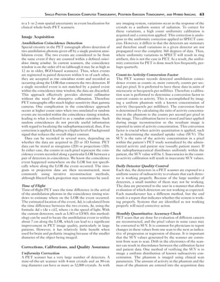 Single-Photon Emission Computed Tomography, Positron Emission Tomography, and Hybrid Imaging 63 
to a 1- to 2-mm spatial uncertainty in event localization for 
clinical whole-body PET scanners. 
Image Acquisition 
Annihilation Coincidence Detection 
Special circuitry in the PET tomograph allows detection of 
two annihilation photons given off by a single positron anni-hilation 
event. The two events are considered to be from 
the same event if they are counted within a defined coinci-dence 
timing window. In current scanners, the coincidence 
window is on the order of 6 ns (although it may be as high as 
12 ns in older, BGO-based scanners). Thus, when events 
are registered in paired detectors within 6 ns of each other, 
they are accepted as true coincidence events and recorded as 
occurring along the LOR that connects the two detectors. If 
a single recorded event is not matched by a paired event 
within the coincidence time window, the data are discarded. 
This approach effectively provides electronic collimation 
without the need for absorptive collimation. Therefore 
PET tomographs offer much higher sensitivity than gamma 
cameras. One complication in the coincidence approach 
occurs at higher count rates when two unrelated or random 
events are recorded within the coincidence timing window, 
leading to what is referred to as a random coincidence. Such 
random coincidences do not provide useful information 
with regard to localizing the radiopharmaceutical, thus, if no 
correction is applied, leading to a higher level of background 
signal that reduces the overall object contrast. 
Data can be recorded in several ways, depending on 
whether the data are acquired in 2D or 3D format. PET 
data can be stored as sinograms (2D) or projections (3D). 
In either case, the counts in each pixel represent the coin-cidence 
events recorded along a particular LOR between a 
pair of detectors in coincidence. We know the coincidence 
event happened somewhere on the LOR but not specifi-cally 
where along the LOR the event occurred. The sino-gram 
or projection data are then reconstructed, most 
commonly using iterative reconstruction methods, 
although filtered back projection may sometimes be used. 
Time of Flight 
Time-of-flight PET uses the time difference in the arrival 
of the annihilation photons in the coincidence timing win-dows 
to estimate where on the LOR the event occurred. 
The estimated location of the event, Δd, is calculated from 
the time difference between the two events, Δt, using the 
formula: Δd = (Δt × c)/2, where c is the speed of light. With 
the current detectors, such as LSO or LYSO, this method-ology 
can be used to locate the annihilation event to within 
about 7 cm along the LOR, which can lead to a significant 
improvement in PET image quality, particularly in large 
patients. However, it has relatively little benefit when 
used for brain and pediatric imaging because of the smaller 
diameter of the object being imaged. 
Corrections, Calibrations, and Quality Assurance 
Uniformity Correction 
A PET scanner has a very large number of detectors. A 
state-of-the-art scanner with 4-mm crystals and an 80-cm 
ring diameter can have as many as 32,000 crystals. As with 
any imaging system, variations occur in the response of the 
crystals to a uniform source of radiation. To correct for 
these variations, a high count uniformity calibration is 
acquired and a correction applied. This correction is analo-gous 
to the uniformity correction applied to SPECT cam-eras. 
However, it differs in that the detectors are stationary 
and therefore small variations in a given detector are not 
propagated over the complete 360 degrees of data. Thus, 
where uniformity variations in SPECT will result in ring 
artifacts, this is not the case in PET. As a result, the unifor-mity 
correction for PET is done much less frequently, per-haps 
quarterly. 
Count-to-Activity Conversion Factor 
The PET scanner records detected annihilation coinci-dence 
events as counts or, more correctly, counts per sec-ond 
per pixel. It is preferred to have these data in units of 
microcurie or becquerels per milliliter. Therefore a calibra-tion 
scan is performed to determine a conversion factor to 
convert counts to activity. This is accomplished by imag-ing 
a uniform phantom with a known concentration of 
activity (becquerels per milliliter). The conversion factor 
is determined by calculating the ratio of activity concentra-tion 
in the phantom to the counts per second per pixel in 
the image. This calibration factor is stored and later applied 
during image reconstruction so the resultant image is 
reported in units of activity concentration. This conversion 
factor is crucial when activity quantitation is applied, such 
as in determining the standard uptake value (SUV). The 
SUV is the ratio of the activity concentration in a pixel 
within the patient’s PET study normalized by the admin-istered 
activity and patient size (usually patient mass). If 
the radiopharmaceutical distributes uniformly within the 
patient, the SUV value will be 1. Inaccuracies in the count-to- 
activity calibration will result in inaccurate SUV values. 
Daily Detector Quality Control 
Each day, the detectors in a PET scanner are exposed to a 
uniform source of radioactivity to evaluate that each detec-tor 
is working properly. Because of the large number of 
detectors, a small number of them may not be working. 
The data are presented to the user in a manner that allows 
evaluation of which detectors are not working as expected. 
Each manufacturer has a different method, but the end 
result is a report that indicates whether the system is work-ing 
properly. Systems that are identified as not working 
properly will need corrective action. 
Monthly Quantitative Accuracy Check 
PET scans that are done for evaluation of different cancers 
are reconstructed, and the pixel values in some cases may 
be converted to SUV. It is common for physicians to report 
changes in these values from one scan to the next as indica-tive 
of progression or regression of disease. It is important 
that the SUV values generated by the scanner are consis-tent 
from scan to scan. Drift in the electronics of the scan-ner 
can result in discordance between the calibration factor 
and patient data. One method of verifying the SUV is to 
image a uniform distribution of known radioactivity con-centration. 
The phantom is imaged using clinical scan 
parameters. The amount of activity in the phantom and the 
mass of the phantom are entered into the acquisition data 
 
