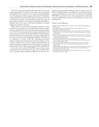 Single-Photon Emission Computed Tomography, Positron Emission Tomography, and Hybrid Imaging 65 
The CT scanner incorporated into these devices may be 
a state-of-the-art CT scanner or, in some cases, particularly 
with SPECT-CT, it may be a CT scanner of less capability 
but still adequate for the imaging task at hand. The quality 
control of the CT scanner is the same as that necessary for 
a clinical CT scanner, and therefore beyond the scope of 
this chapter. However, a test object should be imaged peri-odically 
that can be seen with both modalities to ensure 
alignment of the two devices. 
When the CT is used for attenuation correction of the 
emission scan, artifacts can be introduced when misregis-tration 
exists between the emission and transmission data 
sets. The CT scan is acquired much more quickly than the 
emission studies. This can result in different breathing pat-terns 
between the two scans that can make registration of 
the data in the area of the diaphragm difficult. Therefore it 
is important to review both the attenuation-corrected 
images and the non–attenuation-corrected images in con-junction 
with the CT scan to evaluate misregistration. In 
cardiac imaging, misregistration of the heart can result in 
false positive scans. This is true for both PET and SPECT. 
In recent years, hybrid PET-MR scanners have been 
introduced by several vendors. In one case, the PET scan-ner 
is actually fitted within the MR device and the two 
scans can be acquired simultaneously. In other cases, the 
PET and MR scanners are adjacent to each other using a 
common bed that can service the two devices. Combined 
PET-MR acquisitions have the potential for interesting 
research applications; however, its clinical role is yet to be 
determined. 
Suggested Reading 
Chandra R. Nuclear Medicine Physics: The Basics. 7th ed. Philadelphia: Williams & 
Wilkins; 2011. 
Cherry SR, Sorenson JA, Phelps ME. Physics in Nuclear Medicine. 3rd ed. 
Philadelphia: WB Saunders; 2003. 
International Atomic Energy Association. Planning a Clinical PET Centre:Human 
Health Series No. 11. Pub. 1457 Vienna, Austria: International Atomic Energy 
Agency; 2010. 
International Atomic Energy Association. Quality Assurance for PET and PET/CT 
Systems:Human Health Series. No. 1. Pub. 1393. Vienna, Austria: International 
Atomic Energy Agency; 2009. 
International Atomic Energy Association. Quality Assurance of SPECT 
Systems:Human Health Series No. 6. Pub. 1394 Vienna, Austria: International 
Atomic Energy Agency; 2009. 
International Atomic Energy Association. Quality Control Atlas for Scintillation 
Camera Systems. Pub. 1141. Vienna, Austria: International Atomic Energy 
Agency; 2003. 
National Electrical Manufacturers Association. Performance Measurements of Positron 
Emission Tomographs. NEMA NU 2–2007 Rosslyn, VA: National Electrical 
Manufacturers Association; 2007. 
Powsner RA, Powsner ER. Essentials of Nuclear Medicine Physics. 2nd ed. Malden, 
MA: Blackwell Science; 2006. 
