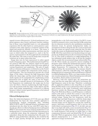 Single-Photon Emission Computed Tomography, Positron Emission Tomography, and Hybrid Imaging 53 
signals in terms of frequencies. A choral performance com-prises 
sopranos, altos, tenors, and basses, and the combina-tion 
of these voices hopefully leads to a very pleasurable 
experience. On the other hand, we cannot perceive a pre-sentation 
of the audio signal as a temporal variation of the 
signal and intuitively identify it as music. The music is 
fully described by either representation, and there may be 
cases in which either the temporal (i.e., real) or the fre-quency 
representation is the best approach for considering 
the audio data. The same is true for image data, except the 
variations are in space rather than time. 
Image data may be best represented in either spatial 
(real) or frequency space. The mathematician Joseph Fou-rier 
noted in 1807 that any arbitrary signal can be gener-ated 
by adding a large number of sine and cosine signals of 
varying frequencies and amplitudes. The plot of ampli-tude 
as a function of frequency is referred to as the Fourier 
transform, and it defines the components of the image at 
each frequency. The low frequencies provide the overall 
shape of the object, whereas the high frequencies help 
define the sharp edges and fine detail within the image. 
Audio signals can be manipulated by emphasizing certain 
frequencies (low or high); the same is true for images. 
Image noise is typically present in all frequencies; if the 
low frequencies are emphasized, the image may be less 
noisy but blurry, whereas emphasizing the high frequen-cies 
will accentuate both the edges of the objects and the 
noise. Such image manipulation is referred to as filtering 
because it allows certain spatial frequencies to be realized 
while removing others. 
Filtered Backprojection 
Since the initial development of CT 40 years ago, filtered 
backprojection has been the most common approach to 
reconstructing medical tomographic data, including 
SPECT, PET, and CT, although iterative techniques were 
introduced into the clinic for use with PET more than a 
decade ago. However, filtered backprojection is still used in 
SPECT and remains the most common method for CT. In 
backprojection, it is assumed that all of the data detected at 
a particular point along the projection originated from 
somewhere along the line emanating from this point. For 
SPECT using parallel-hole collimation, this would be the 
line of origin passing through the detection point and 
Image 
profiles 
of point 
source 
perpendicular to the NaI crystal surface. For PET, events 
would be assumed to have come from the LOR connecting 
the two detectors involved in the annihilation coincidence 
detection event. In general, backprojection makes no 
assumptions of where along the line the event occurred and 
thus the counts are spread evenly along the line. In other 
words, the counts are backprojected along the line of origin or 
LOR. All of the counts from every location along every pro-jection 
are backprojected across the reconstructed image (Fig 
5-3, A). The result is referred to as simple backprojection; it 
has substantial streak artifacts that, in all but the simplest 
objects, render the reconstructed image indiscernible (Fig. 
5-3, B). These streaks are caused by uneven sampling of 
frequency space during the backprojection process, where 
low frequencies are sampled at a much higher rate than 
higher frequencies. To compensate for this, a filter is 
applied during the reconstruction that increases linearly 
with frequency called the ramp filter (Fig. 5-4). Applying 
backprojection in conjunction with such filtration is referred 
to as filtered backprojection. With a very large number of accu-rate, 
noiseless projections, filtered backprojection will yield 
an excellent, almost perfect reconstruction. 
However, with true clinical data, the projections are 
noisy and thus the ramp filter will tend to accentuate the 
high-frequency noise in the data. Therefore a windowing 
filter is applied in addition to the ramp filter, to smoothly 
bring the filter back to zero at frequencies above the perti-nent 
content in the study. Commonly used windowing 
functions include the Hamming and Butterworth filters 
(Fig. 5-4). With these filters, a cutoff frequency is defined, 
which is the point at which they return to zero with no 
higher frequencies being incorporated into the recon-structed 
image. Noting that low frequencies yield the 
overall shape and high frequencies yield the sharp edges 
and fine detail, the appearance of the resultant recon-structed 
image can be altered by varying the cutoff fre-quency. 
Selecting a cutoff frequency that is too low will 
yield a blurry reconstruction (Fig. 5-5, A, far left), and one 
that is too high will yield a noisy reconstruction (Fig. 5-5, 
C, second from the right). However, an appropriate choice 
for cutoff frequency will provide an image that is a fair 
compromise between noise and detail (Fig. 5-5, B, second 
from left). With an appropriate choice of cutoff frequency, 
filtered backprojection is a simple, fast, and robust 
approach to image reconstruction. 
Backprojections 
Intersection of 
backprojected 
rays at location 
of point source 
A B 
Figure 5-3. Simple backprojection. A, The counts in each position along the projection are backprojected across the reconstruction matrix because the 
algorithm has no knowledge as to the origin of the event. This process is referred to as simple backprojection. B, Simple backprojection leads to streak 
artifacts that render all but the simplest objects discernable. 
 