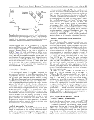 Single-Photon Emission Computed Tomography, Positron Emission Tomography, and Hybrid Imaging 55 
Real 
projections 
Compare 
quality. A similar result can be produced with 15 ordered 
subsets and 3 iterations, as would be obtained with 45 iter-ations 
using the complete set. The most common approach 
that uses ordered subsets in the clinic is referred to as 
OSEM. Figure 5-5, D (far right) shows an OSEM recon-struction 
compared to a filtered backprojection of the same 
object. The use of faster algorithms such as OSEM and the 
development of faster computers have allowed iterative 
reconstruction of SPECT and PET data in 5 minutes or 
less, which is considered acceptable for clinical work. With 
the development of even faster computers, iterative recon-struction 
may be routinely applied to the larger data sets 
associated with CT in the near future. 
Attenuation Correction 
A special problem of both SPECT and PET imaging is the 
attenuation of emissions in tissue. Photons emitted from 
deeper within the object are more likely to be absorbed in 
the overlying tissue than those emitted from the periph-ery. 
Therefore the signals from these tissues are attenuated. 
To obtain an image where the signal is not depth depen-dent, 
an attenuation correction must be performed to com-pensate 
for this effect. Good evidence indicates that 
studies that have not traditionally been attenuation cor-rected, 
such as myocardial perfusion imaging, benefit from 
proper attenuation correction. Two fundamentally differ-ent 
approaches are used for attenuation correction: ana-lytic 
methods and those that incorporate transmission data 
into the process. Both are designed to create an image 
attenuation correction matrix, in which the value of each 
pixel represents the correction factor that should be 
applied to the acquired data. Some approaches are applied 
during reconstruction, whereas others are applied after 
reconstruction to the resultant images. 
Analytic Attenuation Correction 
For portions of the body consisting almost entirely of soft 
tissue, an assumption of near uniform attenuation can be 
made, and an analytic or mathematical approach such as 
the Chang algorithm can be used. The Chang algorithm is 
a postreconstruction approach. After the object is recon-structed, 
an outline of the body part is defined on the com-puter 
for each tomographic slice. From this outline, the 
depth and therefore the appropriate correction factor for 
each pixel location inside the outline can be computed. A 
correction matrix is generated, and a multiplicative correc-tion 
is applied on a pixel-by-pixel basis. The linear attenu-ation 
coefficient for Tc-99m in soft tissue is 0.15/cm. This 
applies only to “good” geometry—that is, a point source 
with no scatter. Thus a value for Tc-99m of approximately 
0.12/cm is often used to compensate for scatter. At a depth 
of 7 cm in a liver SPECT study, almost 60% of the corre-sponding 
activity is attenuated. The observed count value 
would have to be multiplied by a factor of 2.5 (0.4 × 2.5 = 1) 
to correct for attenuation. A similar analytic method has 
been developed for PET imaging, primarily of the brain. 
Computed Tomography–Based Attenuation 
Correction 
The major limitation of the analytic approach occurs when 
multiple types of tissue, each with a different attenuation 
coefficient, are in the field of view. This can be particularly 
problematic for cardiac imaging, in which the soft tissues 
of the heart are surrounded by the air-containing lungs and 
the bony structures of the thorax. To correct for nonuni-form 
attenuation, a transmission scanning approach is 
incorporated into the attenuation correction. In essence, a 
CT scan of the thorax is obtained using an x-ray tube. 
Older SPECT and PET systems also have used radio­nuclide 
sources for this purpose. The technique is similar 
to the use of CT, except radioactive sources incorporated 
into the scanner are used rather than an x-ray tube. The 
data are much noisier and require segmentation into the 
different tissue types before the attenuation map can be 
created. Manufacturers are moving away from the radioac-tive 
source methodology. 
A hybrid SPECT-CT or PET-CT scanner is used to 
acquire a CT over the same axial range as the SPECT or 
PET scan. The CT scan is acquired with a tube voltage of 
80 to 120 kVp, leading to an effective energy of about 40 
to 60 keV. The range of the tube current time product 
(milliamperes) is variable, depending on whether the CT 
scan is acquired for diagnostic purposes, for anatomical 
correlation, or for attenuation correction. Thus scans could 
be acquired with as little as 4 and as high as 400 mA. A 
lookup table is used to convert the Hounsfield units in the 
reconstructed CT scan to attenuation coefficients for the 
desired photon energy. The resulting attenuation map can 
then be applied as a post-reconstruction correction or 
incorporated in the reconstruction process. 
Image Reformatting: Sagittal, Coronal, 
Oblique Views and Reprojection 
A particular advantage of gamma camera rotational SPECT 
is that a volume of image data is collected simultaneously. 
PET data may be acquired in several steps, but the resultant 
reconstructed data are also a volume. The pixel size for 
SPECT is the same in the three axes; for PET, the axial sam-pling 
might be slightly different from that in the transverse 
plane. However, in either case, once the transaxial tomo-graphic 
volume is reconstructed, it easily can be resorted into 
Current 
estimate 
Simulated 
projections 
Modify 
estimate 
Backproject 
Difference 
Figure 5-6. Iterative reconstruction process. A set of simulated projec-tions 
is generated from an initial guess of the object. This is compared to 
the real projection data and the difference is backprojected and added to 
the initial guess. This process in iterated until the differences between 
the simulated and real projections is within an acceptable level. 
 