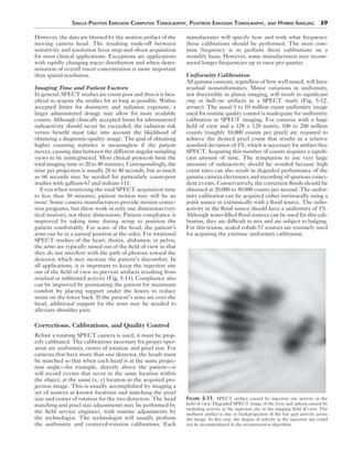 Single-Photon Emission Computed Tomography, Positron Emission Tomography, and Hybrid Imaging 59 
However, the data are blurred by the motion artifact of the 
moving camera head. The resulting trade-off between 
sensitivity and resolution favor step-and-shoot acquisition 
for most clinical applications. Exceptions are applications 
with rapidly changing tracer distribution and when deter-mination 
of overall tracer concentration is more important 
than spatial resolution. 
Imaging Time and Patient Factors 
In general, SPECT studies are count poor and thus it is ben-eficial 
to acquire the studies for as long as possible. Within 
accepted limits for dosimetry and radiation exposure, a 
larger administered dosage may allow for more available 
counts. Although clinically accepted limits for administered 
radioactivity should never be exceeded, the radiation risk 
versus benefit must take into account the likelihood of 
obtaining a diagnostic-quality image. The goal of obtaining 
higher counting statistics is meaningless if the patient 
moves, causing data between the different angular sampling 
views to be misregistered. Most clinical protocols limit the 
total imaging time to 20 to 40 minutes. Correspondingly, the 
time per projection is usually 20 to 40 seconds, but as much 
as 60 seconds may be needed for particularly count-poor 
studies with gallium-67 and indium-111. 
Even when restricting the total SPECT acquisition time 
to less than 30 minutes, patient motion may still be an 
issue. Some camera manufacturers provide motion correc-tion 
programs, but these work in only one dimension (ver-tical 
motion), not three dimensions. Patient compliance is 
improved by taking time during setup to position the 
patient comfortably. For scans of the head, the patient’s 
arms can be in a natural position at the sides. For rotational 
SPECT studies of the heart, thorax, abdomen, or pelvis, 
the arms are typically raised out of the field of view so that 
they do not interfere with the path of photons toward the 
detector, which may increase the patient’s discomfort. In 
all applications, it is important to keep the injection site 
out of the field of view to prevent artifacts resulting from 
residual or infiltrated activity (Fig. 5-11). Compliance also 
can be improved by positioning the patient for maximum 
comfort by placing support under the knees to reduce 
strain on the lower back. If the patient’s arms are over the 
head, additional support for the arms may be needed to 
alleviate shoulder pain. 
Corrections, Calibrations, and Quality Control 
Before a rotating SPECT camera is used, it must be prop-erly 
calibrated. The calibrations necessary for proper oper-ation 
are uniformity, center of rotation, and pixel size. For 
cameras that have more than one detector, the heads must 
be matched so that when each head is at the same projec-tion 
angle—for example, directly above the patient—it 
will record events that occur in the same location within 
the object, at the same (x, y) location in the acquired pro-jection 
image. This is usually accomplished by imaging a 
set of sources at known locations and matching the pixel 
size and center of rotation for the two detectors. The head 
matching and pixel size adjustments may be performed by 
the field service engineer, with routine adjustments by 
the technologist. The technologist will usually perform 
the uniformity and center-of-rotation calibrations. Each 
manufacturer will specify how and with what frequency 
these calibrations should be performed. The most com-mon 
frequency is to perform these calibrations on a 
monthly basis. However, some manufacturers may recom-mend 
longer frequencies up to once per quarter. 
Uniformity Calibration 
All gamma cameras, regardless of how well tuned, will have 
residual nonuniformities. Minor variations in uniformity, 
not discernible in planar imaging, will result in significant 
ring or bulls-eye artifacts in a SPECT study (Fig. 5-12, 
arrows). The usual 5 to 10 million count uniformity image 
used for routine quality control is inadequate for uniformity 
calibration in SPECT imaging. For cameras with a large 
field of view and a 128 × 128 matrix, 100 to 200 million 
counts (roughly 10,000 counts per pixel) are required to 
achieve the desired pixel count that results in a relative 
standard deviation of 1%, which is necessary for artifact-free 
SPECT. Acquiring this number of counts requires a signifi-cant 
amount of time. The temptation to use very large 
amounts of radioactivity should be avoided because high 
count rates can also result in degraded performance of the 
gamma camera electronics and recording of spurious coinci-dent 
events. Conservatively, the correction floods should be 
obtained at 20,000 to 30,000 counts per second. The unifor-mity 
calibration can be acquired either intrinsically using a 
point source or extrinsically with a flood source. The radio-activity 
in the flood source should have a uniformity of 1%. 
Although water-filled flood sources can be used for this cali-bration, 
they are difficult to mix and are subject to bulging. 
For this reason, sealed cobalt-57 sources are routinely used 
for acquiring the extrinsic uniformity calibration. 
Figure 5-11. SPECT artifact caused by injection site activity in the 
field of view. Degraded SPECT image of the liver and spleen caused by 
including activity at the injection site in the imaging field of view. The 
starburst artifact is due to backprojection of the hot spot activity across 
the image. In this case, the degree of activity in the injection site could 
not be accommodated in the reconstruction algorithm. 
 