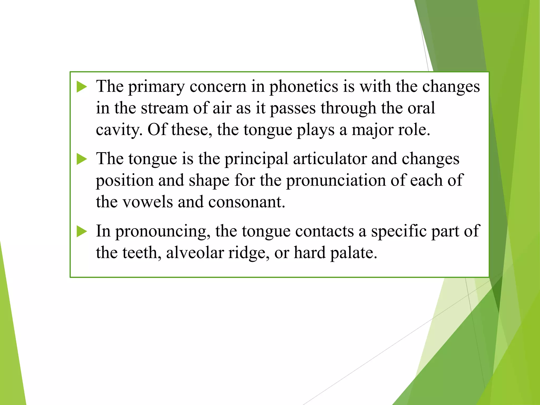  The primary concern in phonetics is with the changes
in the stream of air as it passes through the oral
cavity. Of these, the tongue plays a major role.
 The tongue is the principal articulator and changes
position and shape for the pronunciation of each of
the vowels and consonant.
 In pronouncing, the tongue contacts a specific part of
the teeth, alveolar ridge, or hard palate.
 