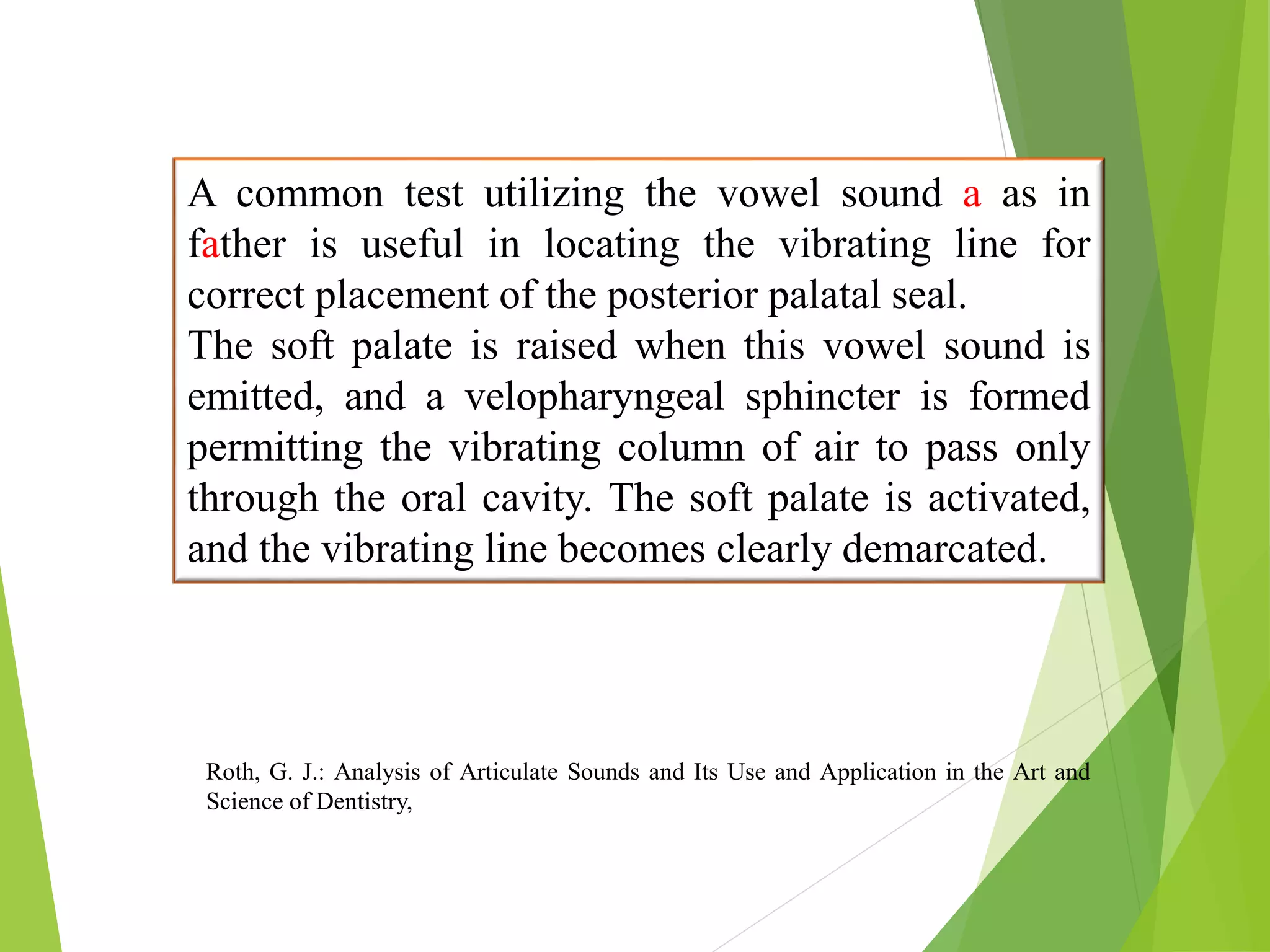 A common test utilizing the vowel sound a as in
father is useful in locating the vibrating line for
correct placement of the posterior palatal seal.
The soft palate is raised when this vowel sound is
emitted, and a velopharyngeal sphincter is formed
permitting the vibrating column of air to pass only
through the oral cavity. The soft palate is activated,
and the vibrating line becomes clearly demarcated.
Roth, G. J.: Analysis of Articulate Sounds and Its Use and Application in the Art and
Science of Dentistry,
 
