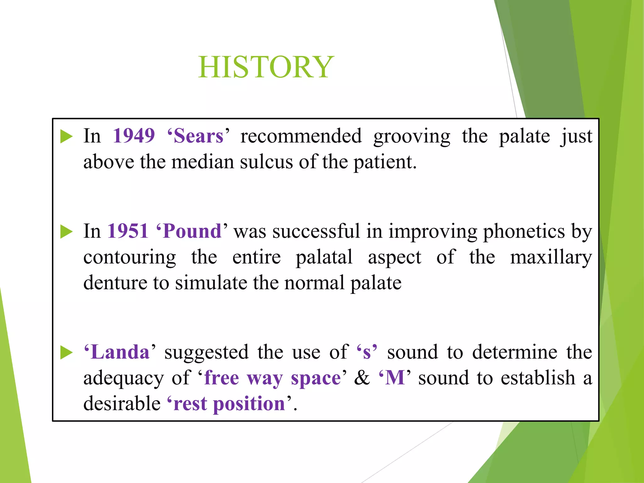 HISTORY
 In 1949 ‘Sears’ recommended grooving the palate just
above the median sulcus of the patient.
 In 1951 ‘Pound’ was successful in improving phonetics by
contouring the entire palatal aspect of the maxillary
denture to simulate the normal palate
 ‘Landa’ suggested the use of ‘s’ sound to determine the
adequacy of ‘free way space’ & ‘M’ sound to establish a
desirable ‘rest position’.
 