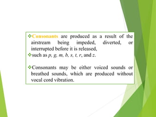 Consonants are produced as a result of the
airstream being impeded, diverted, or
interrupted before it is released,
such as p, g, m, b, s, t, r, and z.
Consonants may be either voiced sounds or
breathed sounds, which are produced without
vocal cord vibration.
 