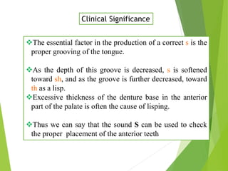 The essential factor in the production of a correct s is the
proper grooving of the tongue.
As the depth of this groove is decreased, s is softened
toward sh, and as the groove is further decreased, toward
th as a lisp.
Excessive thickness of the denture base in the anterior
part of the palate is often the cause of lisping.
Thus we can say that the sound S can be used to check
the proper placement of the anterior teeth
Clinical Significance
 