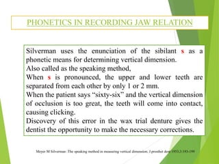 PHONETICS IN RECORDING JAW RELATION
Meyer M Silverman :The speaking method in measuring vertical dimension; J prosthet dent 1953;3:193-199
Silverman uses the enunciation of the sibilant s as a
phonetic means for determining vertical dimension.
Also called as the speaking method,
When s is pronounced, the upper and lower teeth are
separated from each other by only 1 or 2 mm.
When the patient says “sixty-six” and the vertical dimension
of occlusion is too great, the teeth will come into contact,
causing clicking.
Discovery of this error in the wax trial denture gives the
dentist the opportunity to make the necessary corrections.
 