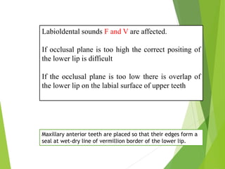 Labioldental sounds F and V are affected.
If occlusal plane is too high the correct positing of
the lower lip is difficult
If the occlusal plane is too low there is overlap of
the lower lip on the labial surface of upper teeth
Maxillary anterior teeth are placed so that their edges form a
seal at wet-dry line of vermillion border of the lower lip.
 