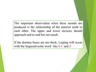 The important observation when these sounds are
produced is the relationship of the anterior teeth to
each other. The upper and lower incisors should
approach end to end but not touch.
If the denture bases are too thick, Lisping will occur
with the linguoalveolar word like S C and Z
 