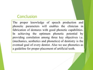 Conclusion
The proper knowledge of speech production and
phonetic parameters will enables the clinician in
fabrication of dentures with good phonetic capabilities.
In achieving the optimum phonetic potential by
providing correlation among three key objectives i.e.
(mechanics, aesthetics and phonetics) of dentistry is the
eventual goal of every dentist. Also we use phonetics as
a guideline for proper placement of artificial teeth.
 