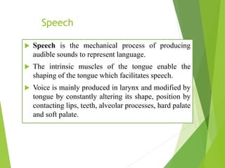 Speech
 Speech is the mechanical process of producing
audible sounds to represent language.
 The intrinsic muscles of the tongue enable the
shaping of the tongue which facilitates speech.
 Voice is mainly produced in larynx and modified by
tongue by constantly altering its shape, position by
contacting lips, teeth, alveolar processes, hard palate
and soft palate.
 