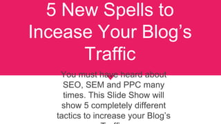 5 New Spells to
Incease Your Blog’s
Traffic
You must have heard about
SEO, SEM and PPC many
times. This Slide Show will
show 5 completely different
tactics to increase your Blog’s
 
