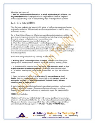 identified and removed.
3. The end product of your labors will be much improved as full attention can
be paid to production. Employees will no longer need to focus on tangential
tasks such as locating tools or implementing their own organization systems.
2nd S – Set in Order (SEITON)
Now that your workplace has been sorted, it is time to implement a more comprehensive
system of organization. While sorting is an effective method, used by itself, it is only a
preliminary measure.
Set In Order (Seiton) focuses on effective storage and organization methods, with the end
goal of developing an environment that resists clutter and aids long-term productivity.
In order to set your workplace in order, you must determine
1. What items or areas you need in order to do your job
2. Where those items should be located – based on frequency of use.
If your tools and materials are excessive, return to the first S, Sort and remove unused items
to a location more suitable for long-term storage. Once you have identified your most
commonly used tools and materials, find an accessible location for them. If this tool storage
area is located at some distance from your actual work location, consider ways to make your
toolset more portable.
Some other strategies to effectively set things in order include:
1. Marking spaces & installing modular shelving & cabinets. Floor markings are
appropriate for warehouses with otherwise insufficient boundary marking systems.
2. In workspaces with extensive interior wall space, signs and labels should be used
to help orient workers and assist workflow. For example, small overhead maps
(“You are here”) and legends can be printed on both labels and signs, and affixed to
walls.
3. As we touched on in Section 1, all items placed in storage should be clearly
labeled since they may be neglected for long periods of time. In many cases, it is
appropriate to affix RTX (Right To Know) labels for other warning labels to
containers used in storage areas.
It is also important to consider installing shelving and cabinets that are easily accessible
and can be adjusted as necessary. Because production requirements can change
frequently, it is important to implement an organization system that is customizable.
SEITON – Conclusion
The first two S‟s (Sort and Set In Order) provide a strong foundation for a workplace
driven not only by skills and labor but also by the values of organization and simplicity.
Though extra discipline is necessary at first, these habits will begin in pay dividends
almost immediately through creation of HIGHLY VISIBLE WORKPLACES.
 