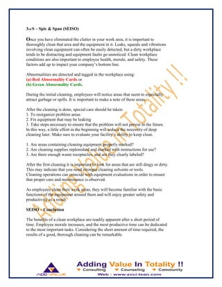 3rd S – Spic & Span (SEISO)
Once you have eliminated the clutter in your work area, it is important to
thoroughly clean that area and the equipment in it. Leaks, squeals and vibrations
involving clean equipment can often be easily detected, but a dirty workplace
tends to be distracting and equipment faults go unnoticed. Clean workplace
conditions are also important to employee health, morale, and safety. These
factors add up to impact your company‟s bottom line.
Abnormalities are detected and tagged in the workplace using:
(a) Red Abnormality Cards or
(b) Green Abnormality Cards.
During the initial cleaning, employees will notice areas that seem to especially
attract garbage or spills. It is important to make a note of these areas.
After the cleaning is done, special care should be taken:
1. To reorganize problem areas
2. Fix equipment that may be leaking
3. Take steps necessary to ensure that the problem will not persist in the future.
In this way, a little effort in the beginning will reduce the necessity of deep
cleaning later. Make sure to evaluate your facility‟s ability to keep clean.
1. Are areas containing cleaning equipment properly marked?
2. Are cleaning supplies replenished and marked with instructions for use?
3. Are there enough waste receptacles, and are they clearly labeled?
After the first cleaning it is important to look for areas that are still dingy or dirty.
This may indicate that you need stronger cleaning solvents or tools.
Cleaning operations can coincide with equipment evaluations in order to ensure
that proper care and maintenance is observed.
As employees clean their work areas, they will become familiar with the basic
functions of the equipment around them and will enjoy greater safety and
productivity as a result.
SEISO – Conclusion
The benefits of a clean workplace are readily apparent after a short period of
time. Employee morale increases, and the most productive time can be dedicated
to the most important tasks. Considering the short amount of time required, the
results of a good, thorough cleaning can be remarkable.
 