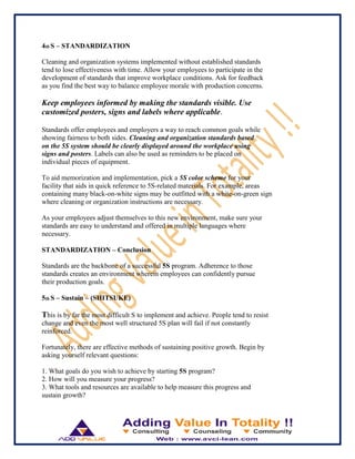 4th S – STANDARDIZATION
Cleaning and organization systems implemented without established standards
tend to lose effectiveness with time. Allow your employees to participate in the
development of standards that improve workplace conditions. Ask for feedback
as you find the best way to balance employee morale with production concerns.
Keep employees informed by making the standards visible. Use
customized posters, signs and labels where applicable.
Standards offer employees and employers a way to reach common goals while
showing fairness to both sides. Cleaning and organization standards based
on the 5S system should be clearly displayed around the workplace using
signs and posters. Labels can also be used as reminders to be placed on
individual pieces of equipment.
To aid memorization and implementation, pick a 5S color scheme for your
facility that aids in quick reference to 5S-related materials. For example, areas
containing many black-on-white signs may be outfitted with a white-on-green sign
where cleaning or organization instructions are necessary.
As your employees adjust themselves to this new environment, make sure your
standards are easy to understand and offered in multiple languages where
necessary.
STANDARDIZATION – Conclusion
Standards are the backbone of a successful 5S program. Adherence to those
standards creates an environment wherein employees can confidently pursue
their production goals.
5th S – Sustain – (SHITSUKE)
This is by far the most difficult S to implement and achieve. People tend to resist
change and even the most well structured 5S plan will fail if not constantly
reinforced.
Fortunately, there are effective methods of sustaining positive growth. Begin by
asking yourself relevant questions:
1. What goals do you wish to achieve by starting 5S program?
2. How will you measure your progress?
3. What tools and resources are available to help measure this progress and
sustain growth?
 