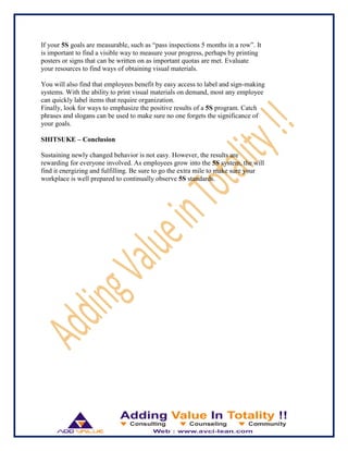 If your 5S goals are measurable, such as “pass inspections 5 months in a row”. It
is important to find a visible way to measure your progress, perhaps by printing
posters or signs that can be written on as important quotas are met. Evaluate
your resources to find ways of obtaining visual materials.
You will also find that employees benefit by easy access to label and sign-making
systems. With the ability to print visual materials on demand, most any employee
can quickly label items that require organization.
Finally, look for ways to emphasize the positive results of a 5S program. Catch
phrases and slogans can be used to make sure no one forgets the significance of
your goals.
SHITSUKE – Conclusion
Sustaining newly changed behavior is not easy. However, the results are
rewarding for everyone involved. As employees grow into the 5S system, the will
find it energizing and fulfilling. Be sure to go the extra mile to make sure your
workplace is well prepared to continually observe 5S standards.
 