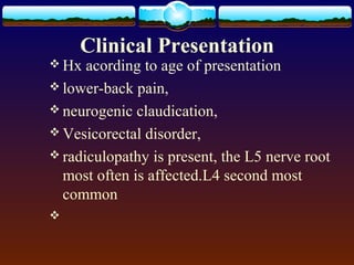 Clinical Presentation
 Hx acording to age of presentation
 lower-back pain,
 neurogenic claudication,
 Vesicorectal disorder,
 radiculopathy is present, the L5 nerve root
most often is affected.L4 second most
common

 