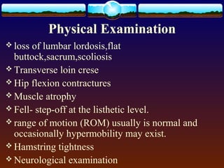 Physical Examination
 loss of lumbar lordosis,flat
buttock,sacrum,scoliosis
 Transverse loin crese
 Hip flexion contractures
 Muscle atrophy
 Fell- step-off at the listhetic level.
 range of motion (ROM) usually is normal and
occasionally hypermobility may exist.
 Hamstring tightness
 Neurological examination
 