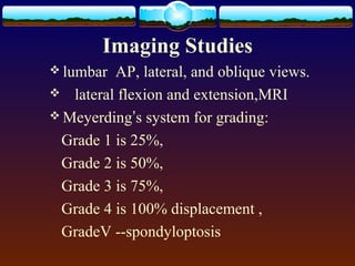 Imaging Studies
 lumbar AP, lateral, and oblique views.
 lateral flexion and extension,MRI
 Meyerding’s system for grading:
Grade 1 is 25%,
Grade 2 is 50%,
Grade 3 is 75%,
Grade 4 is 100% displacement ,
GradeV --spondyloptosis
 