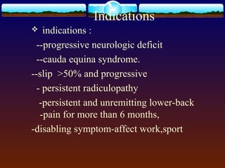 Indications
 indications :
--progressive neurologic deficit
--cauda equina syndrome.
--slip >50% and progressive
- persistent radiculopathy
-persistent and unremitting lower-back
-pain for more than 6 months,
-disabling symptom-affect work,sport
 