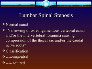 Lumbar Spinal Stenosis
 Normal canal
 “Narrowing of osteoligamentous vertebral canal
and/or the intervertebral foramina causing
compression of the thecal sac and/or the caudal
nerve roots”
 Classification
 ----congenital
 -----aquired
 