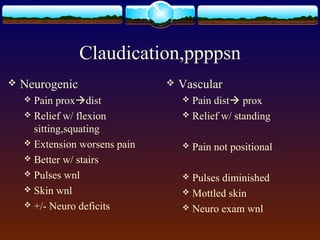 Claudication,ppppsn
 Neurogenic
 Pain proxdist
 Relief w/ flexion
sitting,squating
 Extension worsens pain
 Better w/ stairs
 Pulses wnl
 Skin wnl
 +/- Neuro deficits
 Vascular
 Pain dist prox
 Relief w/ standing
 Pain not positional
 Pulses diminished
 Mottled skin
 Neuro exam wnl
 
