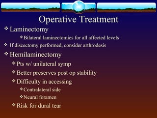 Operative Treatment
 Laminectomy
Bilateral laminectomies for all affected levels
 If discectomy performed, consider arthrodesis
 Hemilaminectomy
 Pts w/ unilateral symp
 Better preserves post op stability
 Difficulty in accessing
Contralateral side
Neural foramen
 Risk for dural tear
 