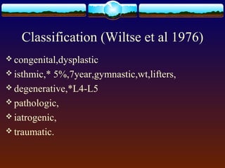 Classification (Wiltse et al 1976)
 congenital,dysplastic
 isthmic,* 5%,7year,gymnastic,wt,lifters,
 degenerative,*L4-L5
 pathologic,
 iatrogenic,
 traumatic.
 
