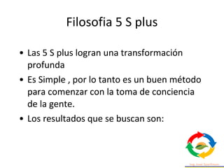 • Las 5 S plus logran una transformación
profunda
• Es Simple , por lo tanto es un buen método
para comenzar con la toma de conciencia
de la gente.
• Los resultados que se buscan son:
Filosofia 5 S plus
 