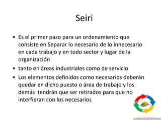 • Es el primer paso para un ordenamiento que
consiste en Separar lo necesario de lo innecesario
en cada trabajo y en todo sector y lugar de la
organización
• tanto en áreas industriales como de servicio
• Los elementos definidos como necesarios deberán
quedar en dicho puesto o área de trabajo y los
demás tendrán que ser retirados para que no
interfieran con los necesarios
Seiri
 